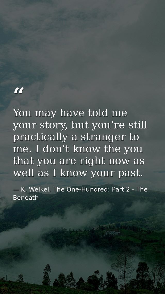 You may have told me your story, but you’re still practically a stranger to me. I don’t know the you that you are right  — K. Weikel, The One-Hundred: Part 2 - The Beneath