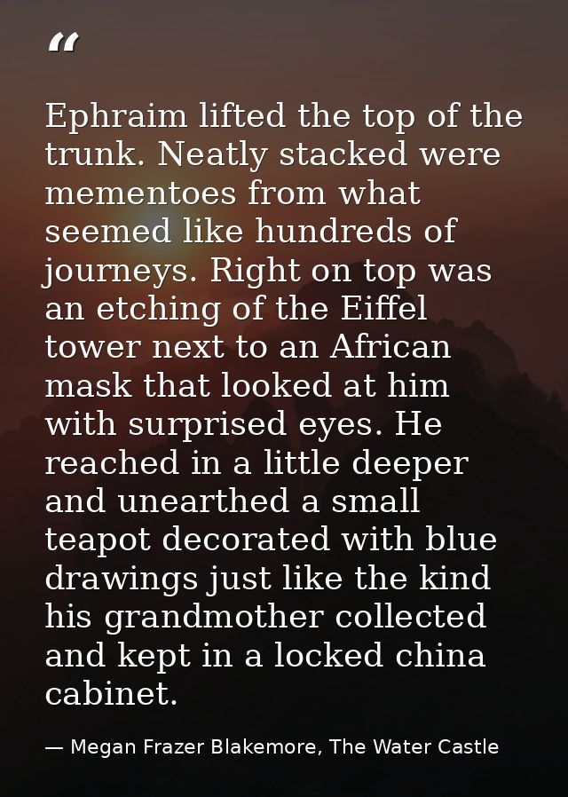 Ephraim lifted the top of the trunk. Neatly stacked were mementoes from what seemed like hundreds of journeys. Right on  — Megan Frazer Blakemore, The Water Castle