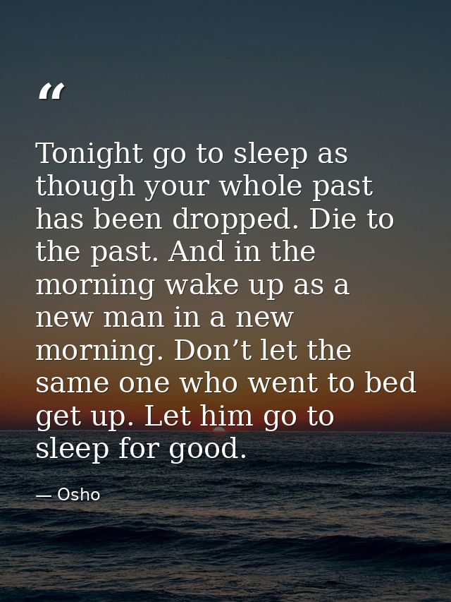 Tonight go to sleep as though your whole past has been dropped. Die to the past. And in the morning wake up as a new man — Osho