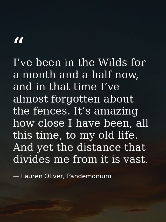 I’ve been in the Wilds for a month and a half now, and in that time I’ve almost forgotten about the fences. It’s amazing — Lauren Oliver, Pandemonium