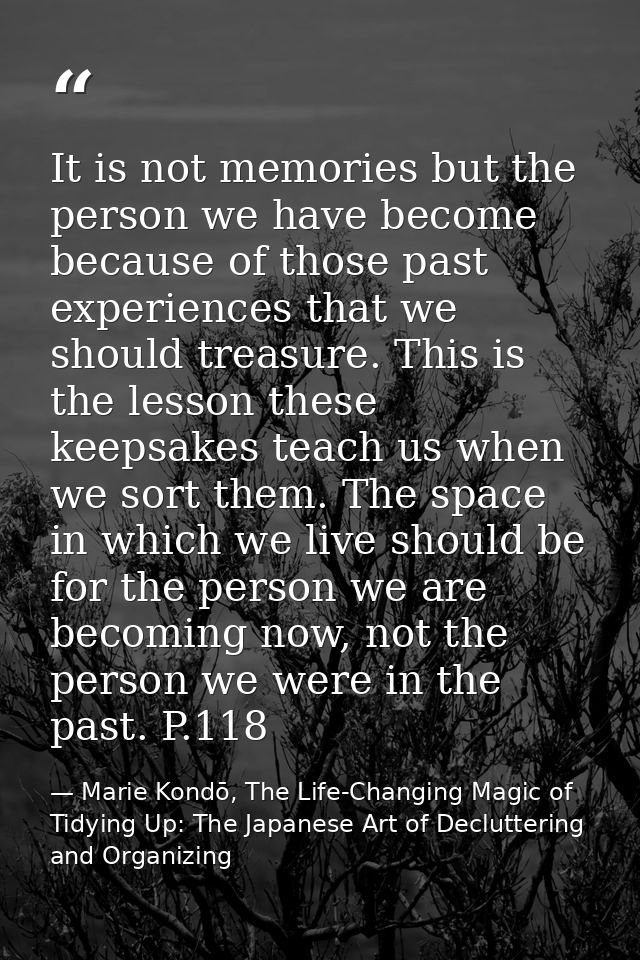It is not memories but the person we have become because of those past experiences that we should treasure. This is the  — Marie Kondō, The Life-Changing Magic of Tidying Up: The Japanese Art of Decluttering and Organizing