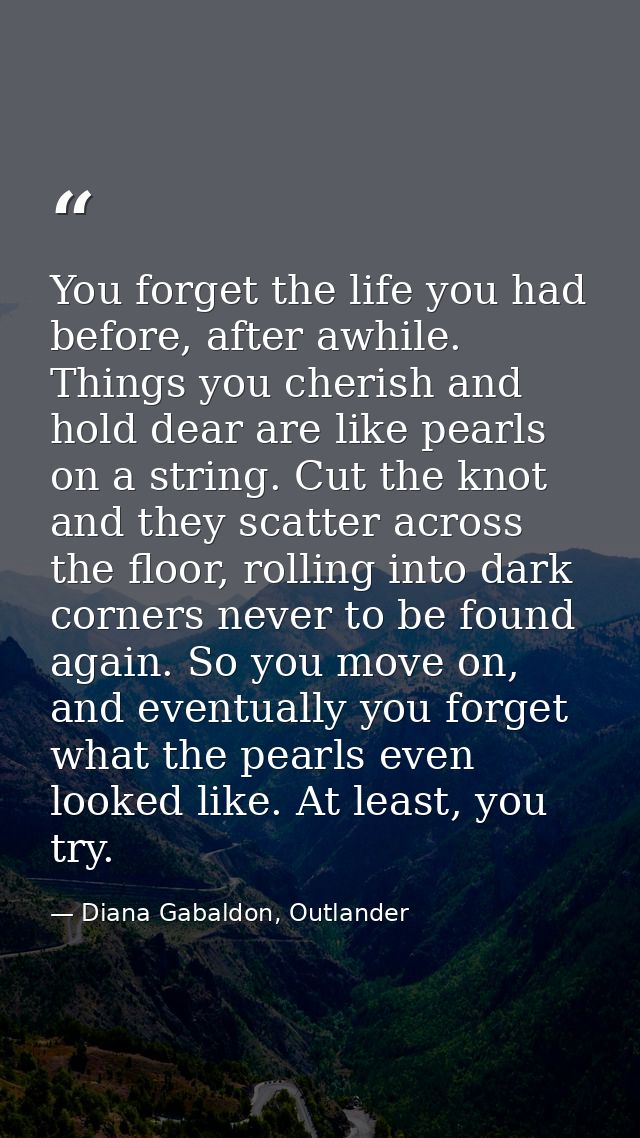 You forget the life you had before, after awhile. Things you cherish and hold dear are like pearls on a string. Cut the  — Diana Gabaldon, Outlander