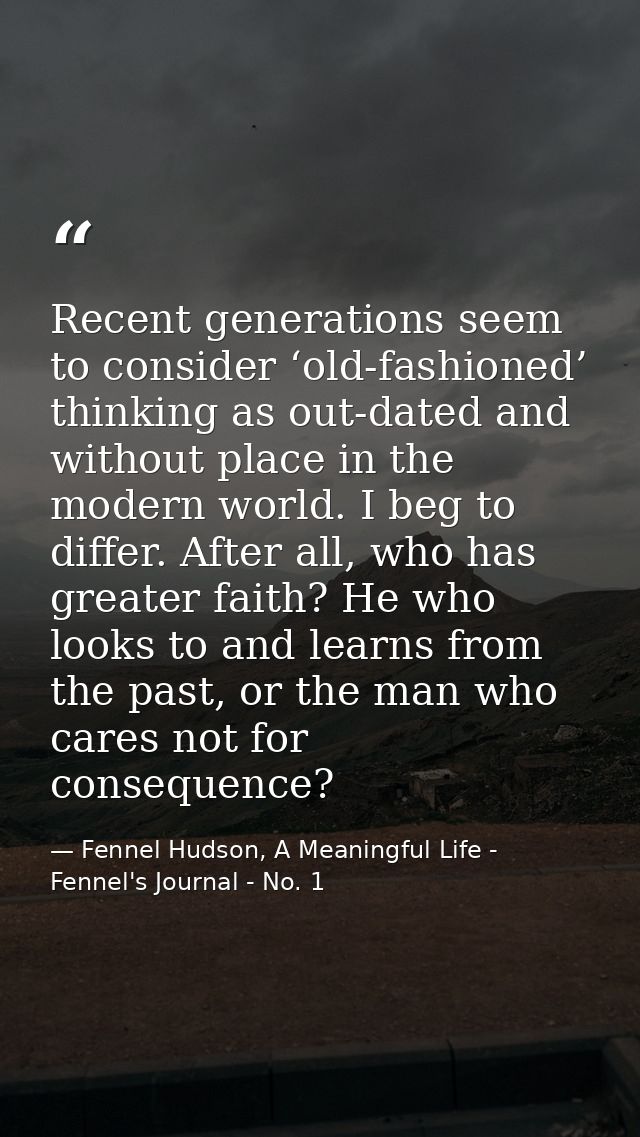 Recent generations seem to consider ‘old-fashioned’ thinking as out-dated and without place in the modern world. I beg t — Fennel Hudson, A Meaningful Life - Fennel's Journal - No. 1