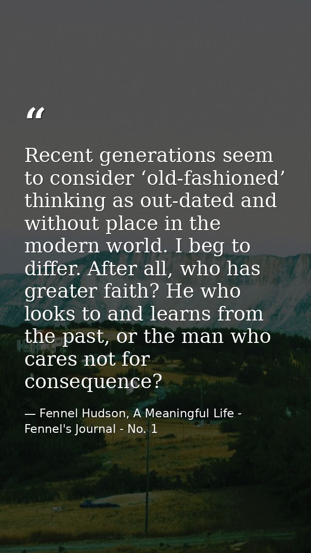Recent generations seem to consider ‘old-fashioned’ thinking as out-dated and without place in the modern world. I beg t — Fennel Hudson, A Meaningful Life - Fennel's Journal - No. 1