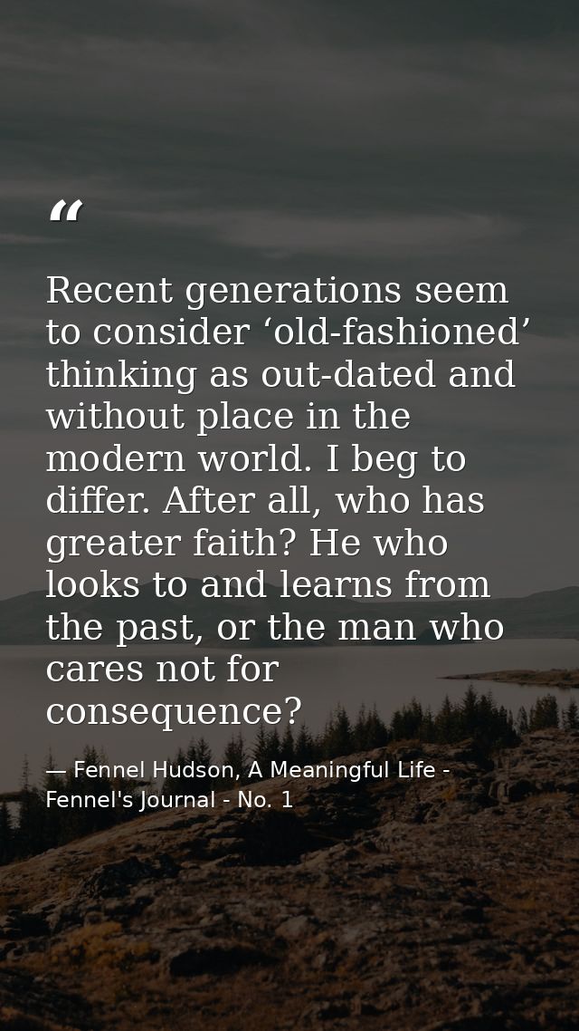 Recent generations seem to consider ‘old-fashioned’ thinking as out-dated and without place in the modern world. I beg t — Fennel Hudson, A Meaningful Life - Fennel's Journal - No. 1