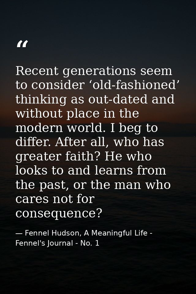 Recent generations seem to consider ‘old-fashioned’ thinking as out-dated and without place in the modern world. I beg t — Fennel Hudson, A Meaningful Life - Fennel's Journal - No. 1