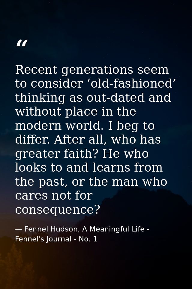 Recent generations seem to consider ‘old-fashioned’ thinking as out-dated and without place in the modern world. I beg t — Fennel Hudson, A Meaningful Life - Fennel's Journal - No. 1
