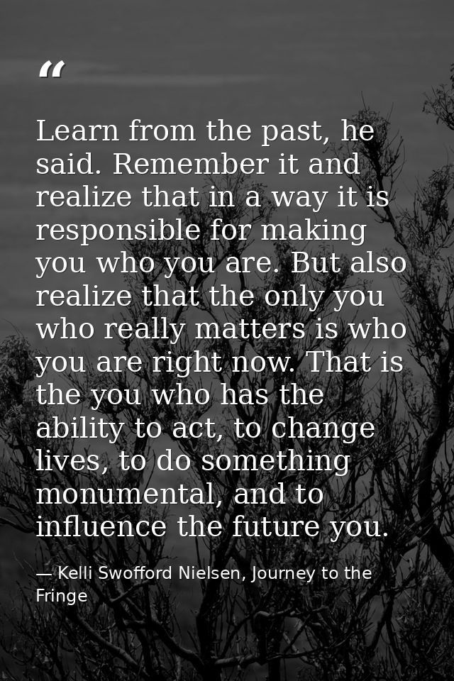 Learn from the past, he said. Remember it and realize that in a way it is responsible for making you who you are. But al — Kelli Swofford Nielsen, Journey to the Fringe
