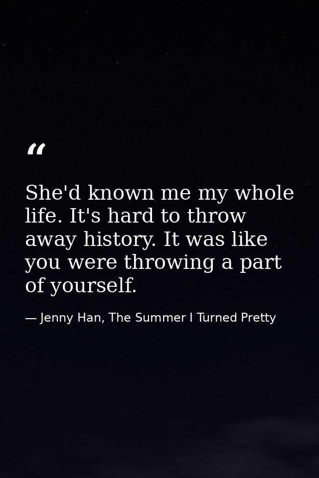 She'd known me my whole life. It's hard to throw away history. It was like you were throwing a part of yourself. — Jenny Han, The Summer I Turned Pretty