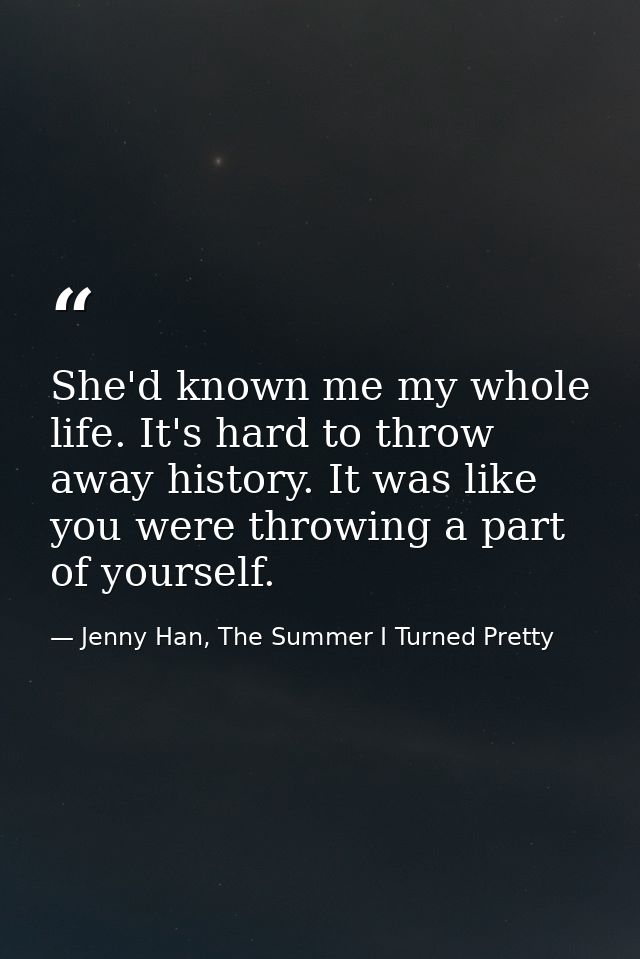 She'd known me my whole life. It's hard to throw away history. It was like you were throwing a part of yourself. — Jenny Han, The Summer I Turned Pretty