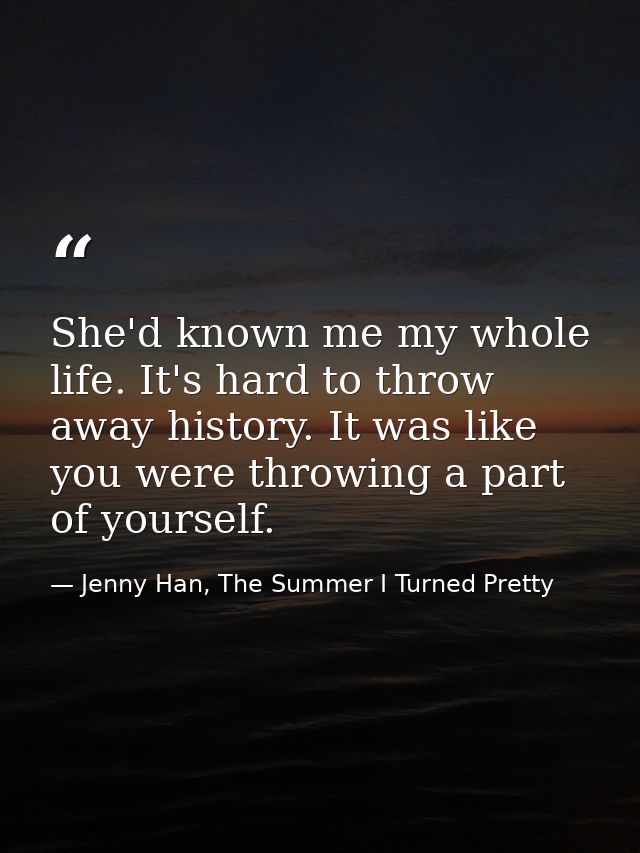 She'd known me my whole life. It's hard to throw away history. It was like you were throwing a part of yourself. — Jenny Han, The Summer I Turned Pretty