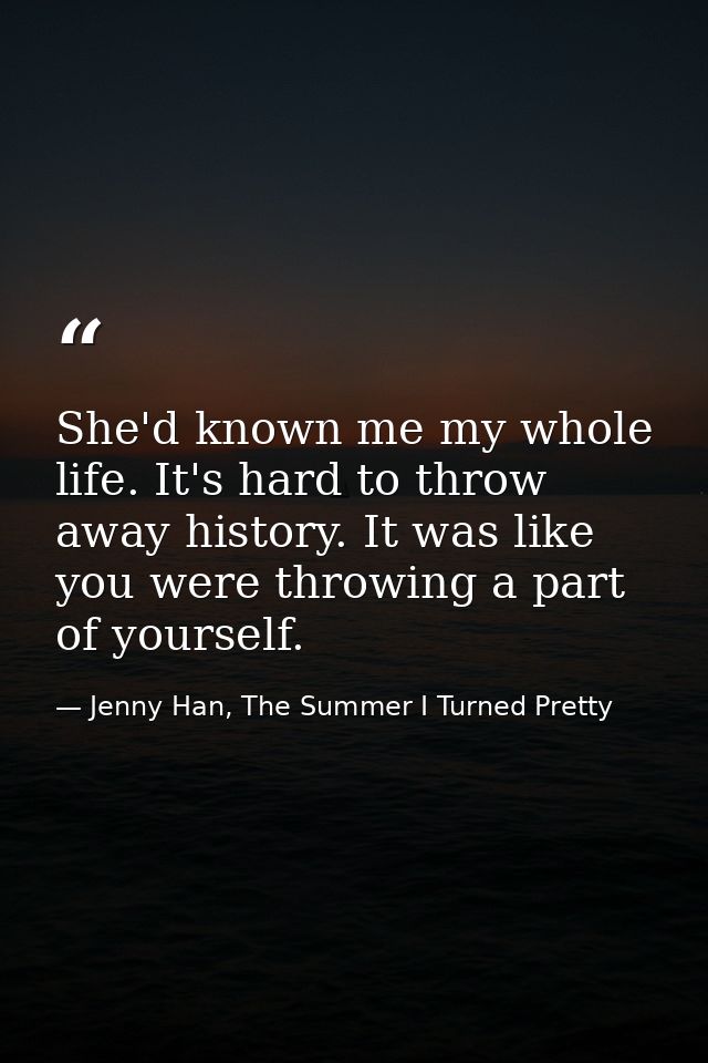 She'd known me my whole life. It's hard to throw away history. It was like you were throwing a part of yourself. — Jenny Han, The Summer I Turned Pretty