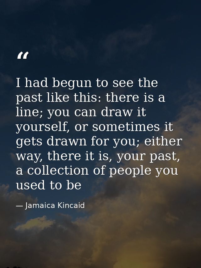I had begun to see the past like this: there is a line; you can draw it yourself, or sometimes it gets drawn for you; ei — Jamaica Kincaid