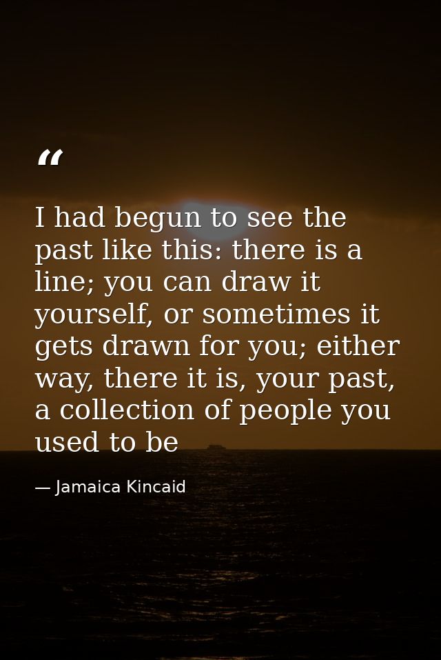 I had begun to see the past like this: there is a line; you can draw it yourself, or sometimes it gets drawn for you; ei — Jamaica Kincaid