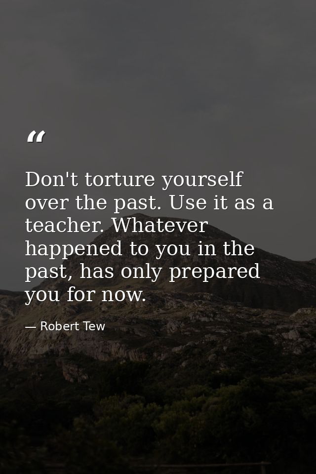 Don't torture yourself over the past. Use it as a teacher. Whatever happened to you in the past, has only prepared you f — Robert Tew