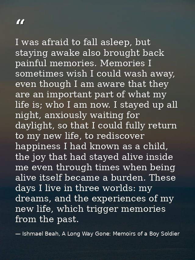 I was afraid to fall asleep, but staying awake also brought back painful memories. Memories I sometimes wish I could was — Ishmael Beah, A Long Way Gone: Memoirs of a Boy Soldier