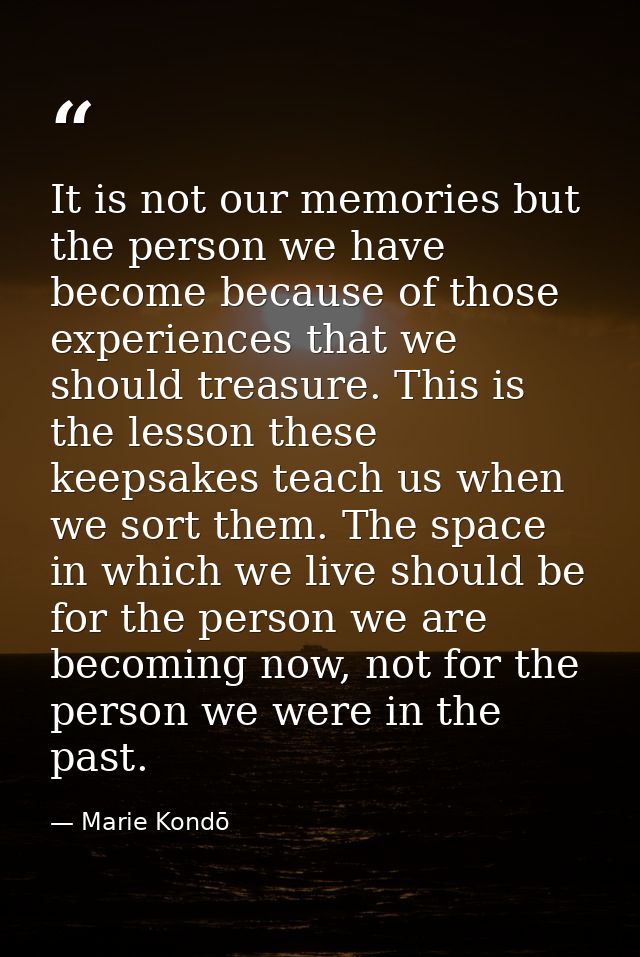 It is not our memories but the person we have become because of those experiences that we should treasure. This is the l — Marie Kondō