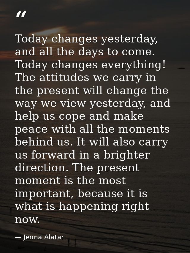 Today changes yesterday, and all the days to come. Today changes everything! The attitudes we carry in the present will  — Jenna Alatari