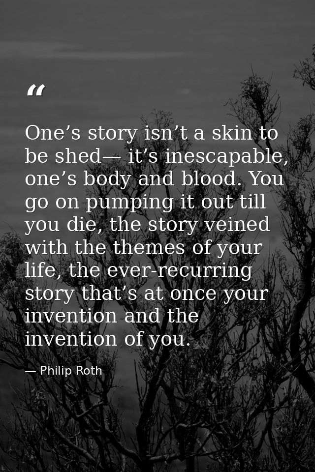 One’s story isn’t a skin to be shed— it’s inescapable, one’s body and blood. You go on pumping it out till you die, the  — Philip Roth