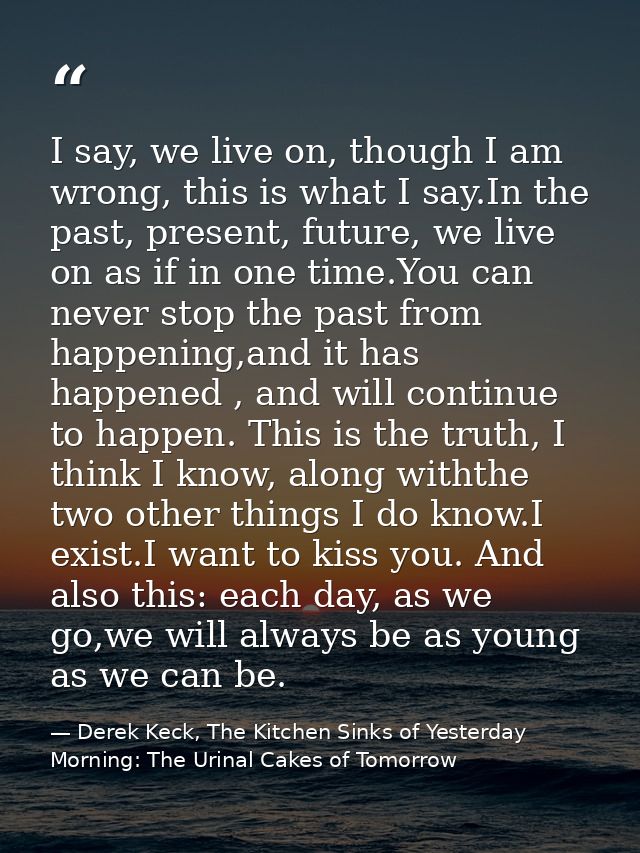 I say, we live on, though I am wrong, this is what I say.In the past, present, future, we live on as if in one time.You  — Derek Keck, The Kitchen Sinks of Yesterday Morning: The Urinal Cakes of Tomorrow