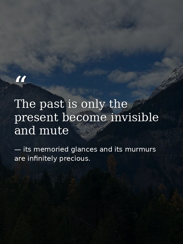 The past is only the present become invisible and mute — its memoried glances and its murmurs are infinitely precious.