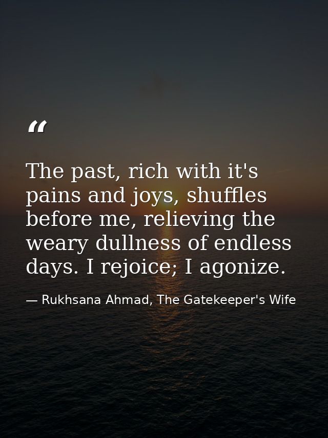 The past, rich with it's pains and joys, shuffles before me, relieving the weary dullness of endless days. I rejoice; I  — Rukhsana Ahmad, The Gatekeeper's Wife