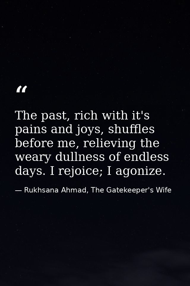 The past, rich with it's pains and joys, shuffles before me, relieving the weary dullness of endless days. I rejoice; I  — Rukhsana Ahmad, The Gatekeeper's Wife