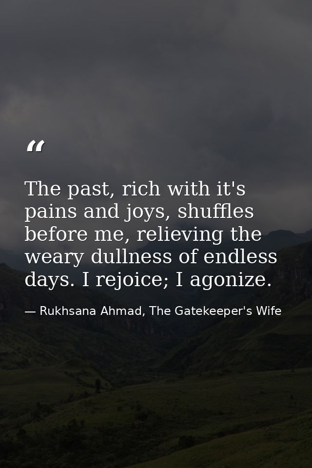 The past, rich with it's pains and joys, shuffles before me, relieving the weary dullness of endless days. I rejoice; I  — Rukhsana Ahmad, The Gatekeeper's Wife