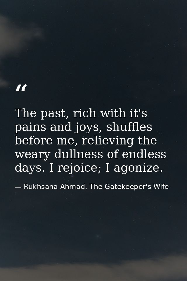 The past, rich with it's pains and joys, shuffles before me, relieving the weary dullness of endless days. I rejoice; I  — Rukhsana Ahmad, The Gatekeeper's Wife