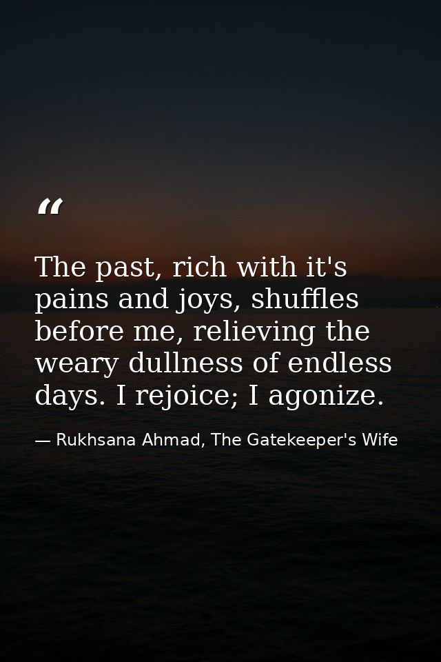 The past, rich with it's pains and joys, shuffles before me, relieving the weary dullness of endless days. I rejoice; I  — Rukhsana Ahmad, The Gatekeeper's Wife