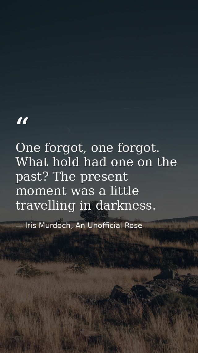 One forgot, one forgot. What hold had one on the past? The present moment was a little travelling in darkness. — Iris Murdoch, An Unofficial Rose