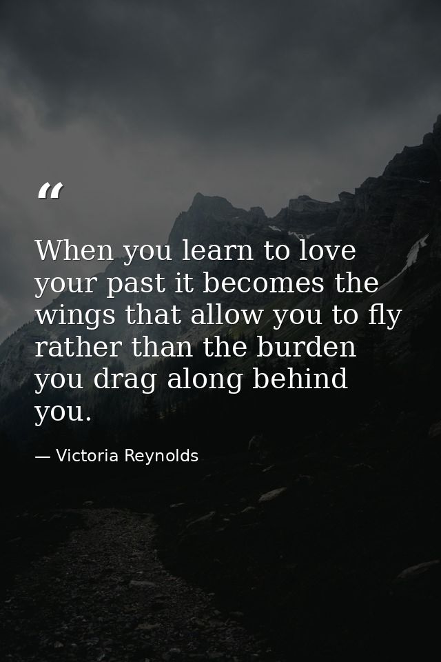 When you learn to love your past it becomes the wings that allow you to fly rather than the burden you drag along behind — Victoria Reynolds