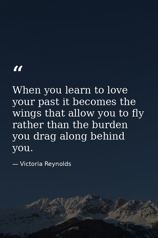 When you learn to love your past it becomes the wings that allow you to fly rather than the burden you drag along behind — Victoria Reynolds