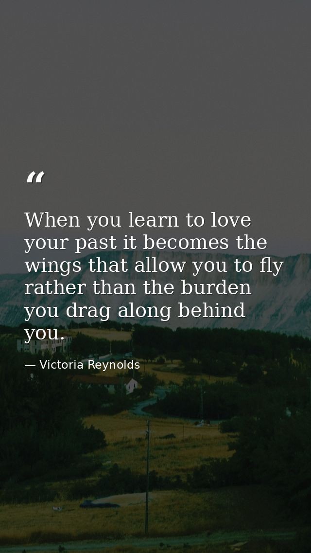 When you learn to love your past it becomes the wings that allow you to fly rather than the burden you drag along behind — Victoria Reynolds