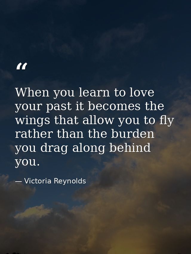 When you learn to love your past it becomes the wings that allow you to fly rather than the burden you drag along behind — Victoria Reynolds