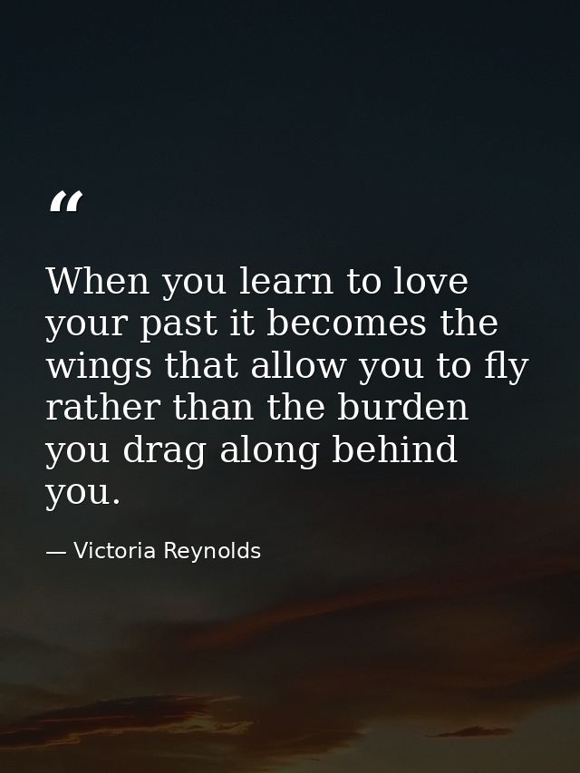 When you learn to love your past it becomes the wings that allow you to fly rather than the burden you drag along behind — Victoria Reynolds