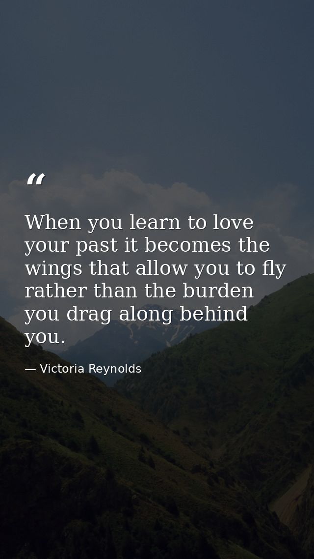 When you learn to love your past it becomes the wings that allow you to fly rather than the burden you drag along behind — Victoria Reynolds