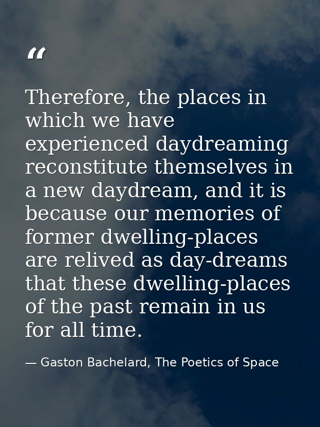 Therefore, the places in which we have experienced daydreaming reconstitute themselves in a new daydream, and it is beca — Gaston Bachelard, The Poetics of Space