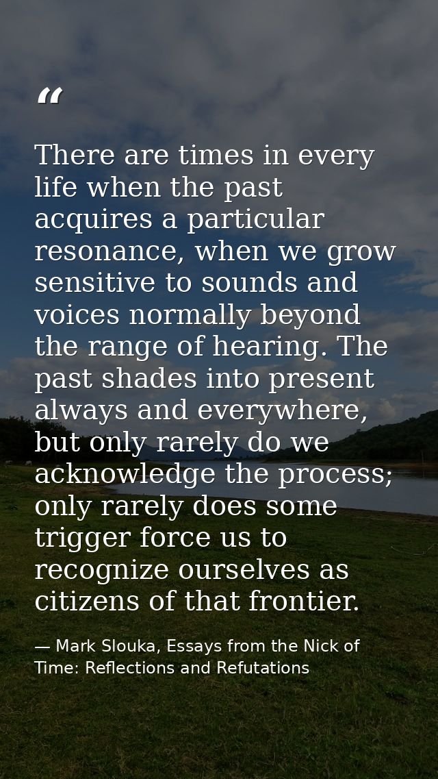 There are times in every life when the past acquires a particular resonance, when we grow sensitive to sounds and voices — Mark Slouka, Essays from the Nick of Time: Reflections and Refutations