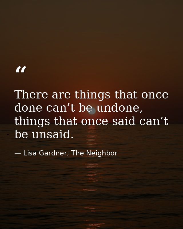 There are things that once done can’t be undone, things that once said can’t be unsaid. — Lisa Gardner, The Neighbor