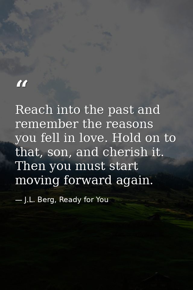 Reach into the past and remember the reasons you fell in love. Hold on to that, son, and cherish it. Then you must start — J.L. Berg, Ready for You