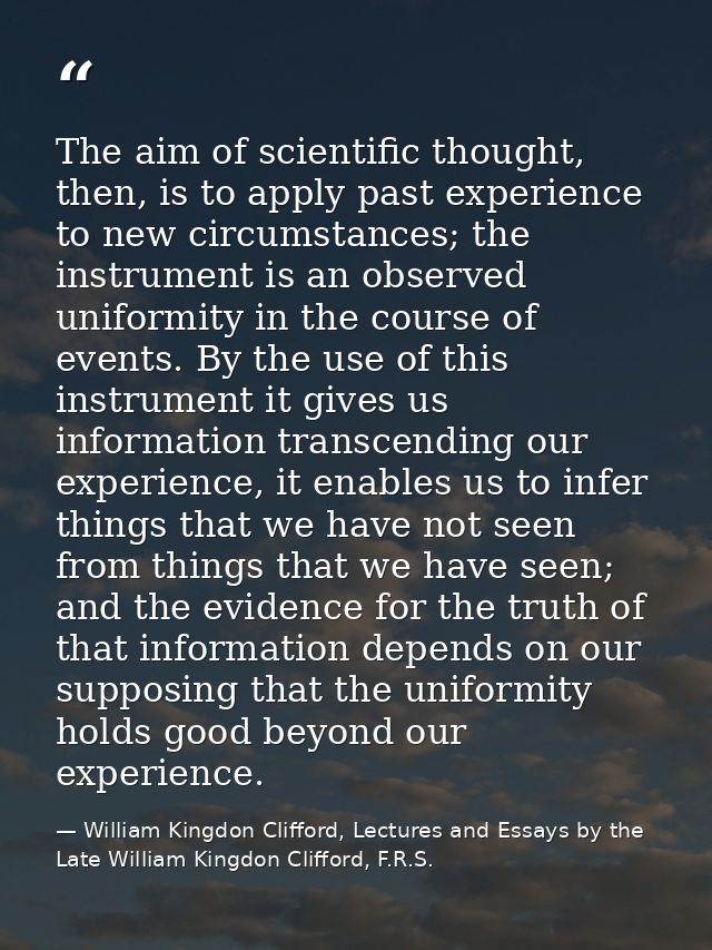The aim of scientific thought, then, is to apply past experience to new circumstances; the instrument is an observed uni — William Kingdon Clifford, Lectures and Essays by the Late William Kingdon Clifford, F.R.S.