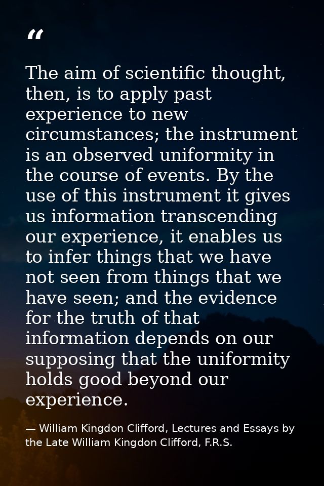 The aim of scientific thought, then, is to apply past experience to new circumstances; the instrument is an observed uni — William Kingdon Clifford, Lectures and Essays by the Late William Kingdon Clifford, F.R.S.