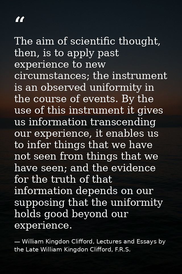 The aim of scientific thought, then, is to apply past experience to new circumstances; the instrument is an observed uni — William Kingdon Clifford, Lectures and Essays by the Late William Kingdon Clifford, F.R.S.