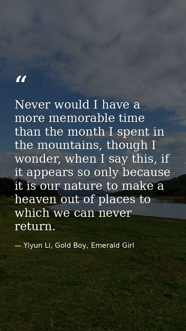 Never would I have a more memorable time than the month I spent in the mountains, though I wonder, when I say this, if i — Yiyun Li, Gold Boy, Emerald Girl