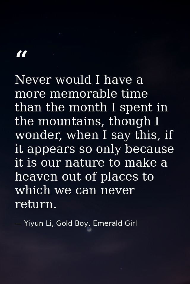 Never would I have a more memorable time than the month I spent in the mountains, though I wonder, when I say this, if i — Yiyun Li, Gold Boy, Emerald Girl