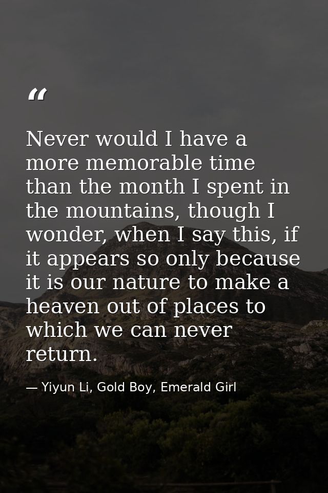 Never would I have a more memorable time than the month I spent in the mountains, though I wonder, when I say this, if i — Yiyun Li, Gold Boy, Emerald Girl