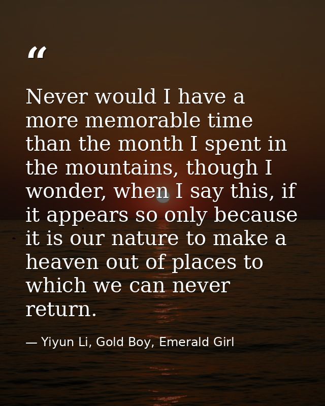 Never would I have a more memorable time than the month I spent in the mountains, though I wonder, when I say this, if i — Yiyun Li, Gold Boy, Emerald Girl