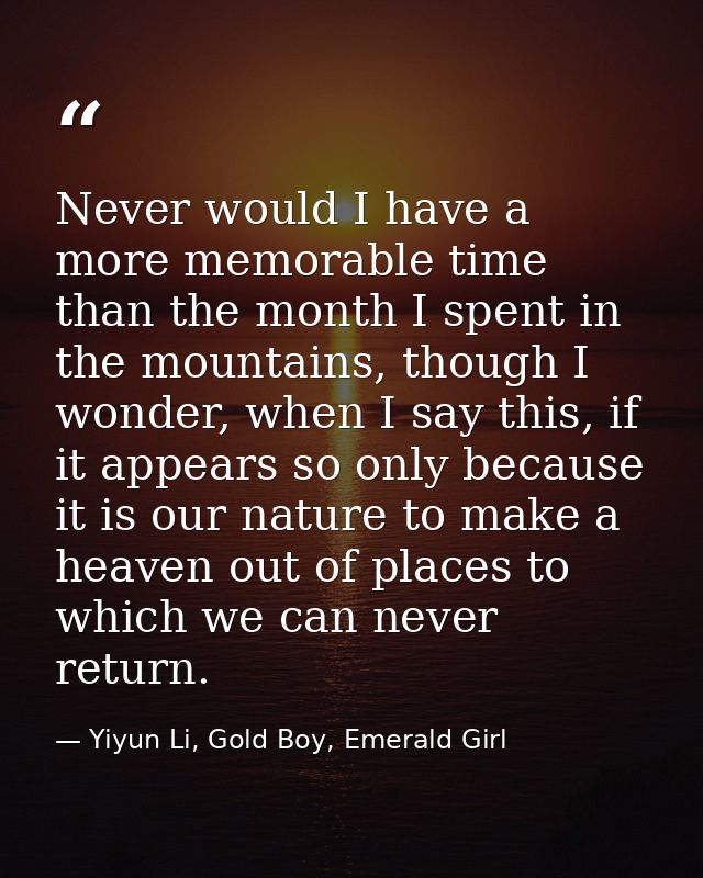 Never would I have a more memorable time than the month I spent in the mountains, though I wonder, when I say this, if i — Yiyun Li, Gold Boy, Emerald Girl