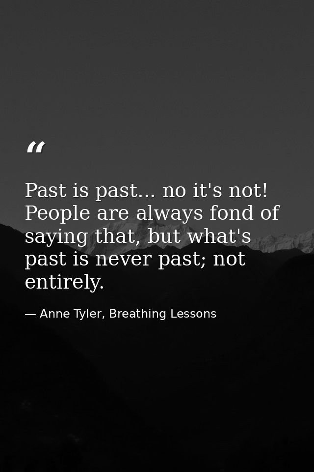 Past is past... no it's not! People are always fond of saying that, but what's past is never past; not entirely. — Anne Tyler, Breathing Lessons